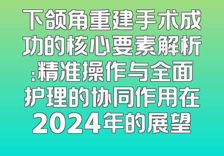 下颌角重建手术成功的核心要素解析：精准操作与全面护理的协同作用在2024年的展望