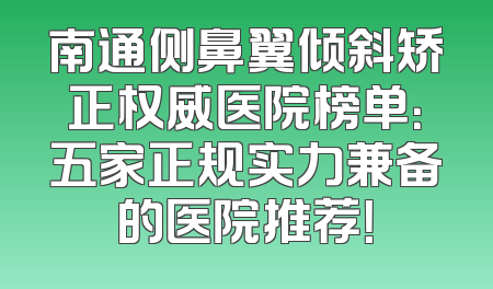 南通侧鼻翼倾斜矫正权威医院榜单：五家正规实力兼备的医院推荐！