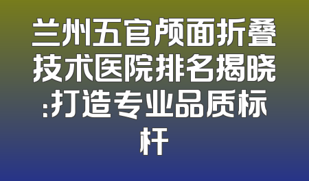 兰州五官颅面折叠技术医院排名揭晓：打造专业品质标杆
