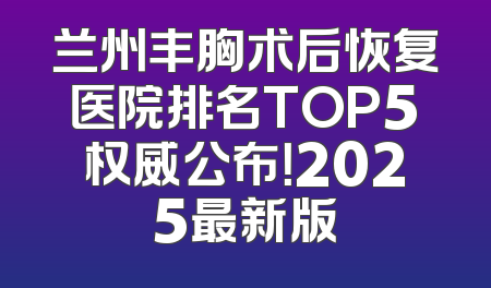 兰州丰胸术后恢复医院排名TOP5权威公布！2025最新版