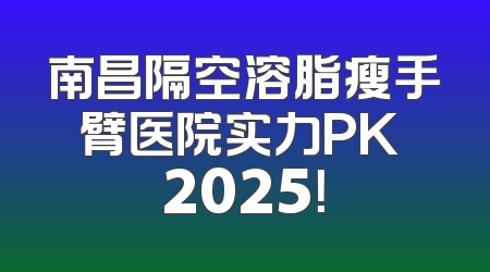 南昌隔空溶脂瘦手臂医院实力PK 2025！