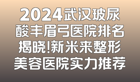 2024武汉玻尿酸丰眉弓医院排名揭晓！新米来整形美容医院实力推荐