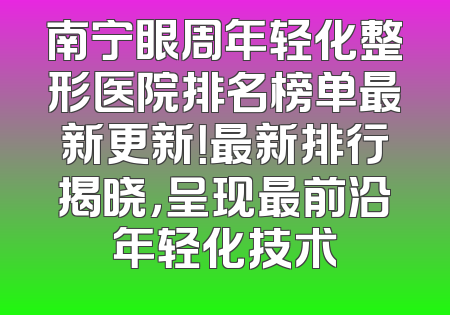 南宁眼周年轻化整形医院排名榜单最新更新！最新排行揭晓，呈现最前沿年轻化技术