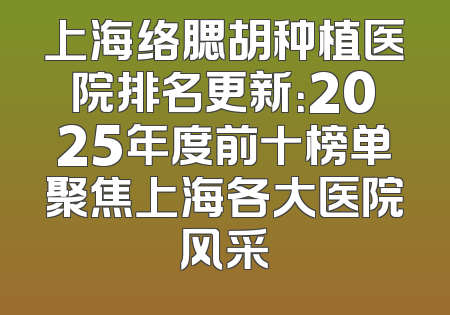 上海络腮胡种植医院排名更新：2025年度前十榜单聚焦上海各大医院风采