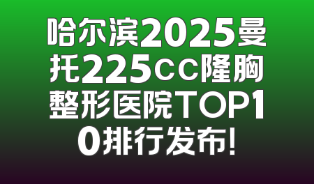 哈尔滨2025曼托225cc隆胸整形医院TOP10排行发布！