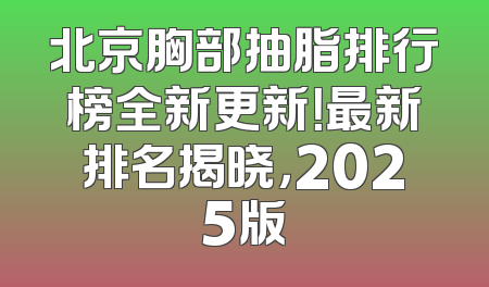 北京胸部抽脂排行榜全新更新！最新排名揭晓，2025版