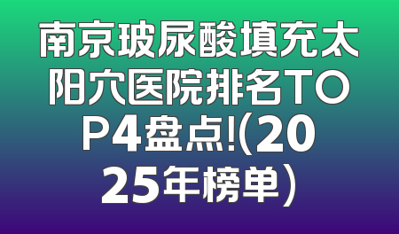 南京玻尿酸填充太阳穴医院排名TOP4盘点！(2025年榜单)