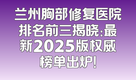 兰州胸部修复医院排名前三揭晓：最新2025版权威榜单出炉！