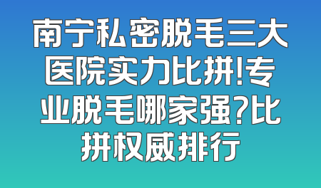 南宁私密脱毛三大医院实力比拼！专业脱毛哪家强？比拼权威排行