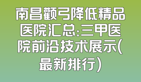 南昌颧弓降低精品医院汇总：三甲医院前沿技术展示（最新排行）