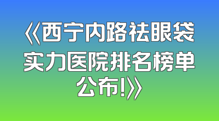 《西宁内路祛眼袋实力医院排名榜单公布!》