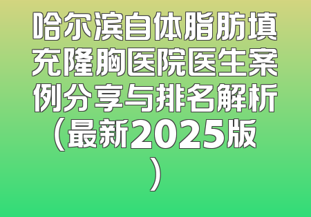 哈尔滨自体脂肪填充隆胸医院医生案例分享与排名解析（最新2025版）