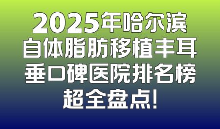 2025年哈尔滨自体脂肪移植丰耳垂口碑医院排名榜超全盘点！