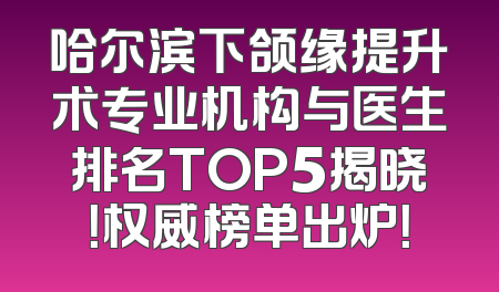 哈尔滨下颌缘提升术专业机构与医生排名TOP5揭晓！权威榜单出炉！