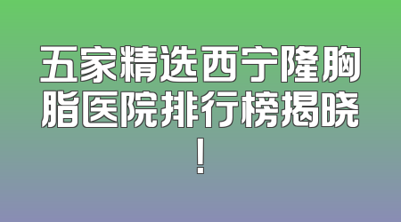 五家精选西宁隆胸脂医院排行榜揭晓！