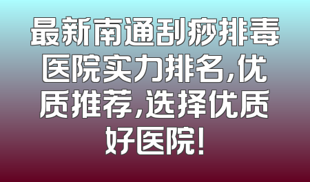 最新南通刮痧排毒医院实力排名，优质推荐，选择优质好医院！