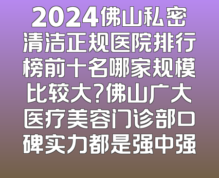 2024佛山私密清洁正规医院排行榜前十名哪家规模比较大？佛山广大医疗美容门诊部口碑实力都是强中强