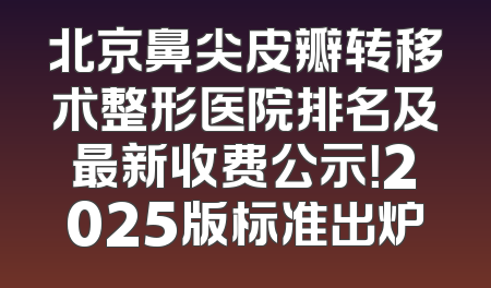 北京鼻尖皮瓣转移术整形医院排名及最新收费公示！2025版标准出炉