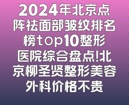 2024年北京点阵祛面部皱纹排名榜top10整形医院综合盘点！北京柳圣贤整形美容外科价格不贵