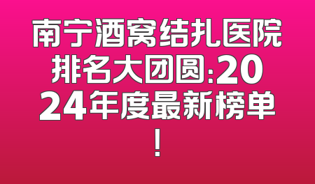 南宁酒窝结扎医院排名大团圆：2024年度最新榜单！