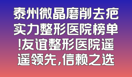 泰州微晶磨削去疤实力整形医院榜单！友谊整形医院遥遥领先，信赖之选