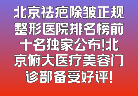 北京祛疤除皱正规整形医院排名榜前十名独家公布！北京俯大医疗美容门诊部备受好评！