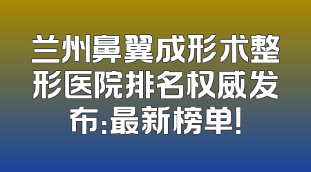 兰州鼻翼成形术整形医院排名权威发布：最新榜单！