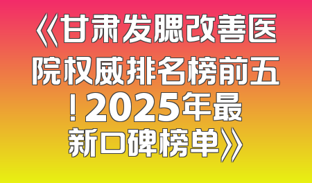 《甘肃发腮改善医院权威排名榜前五! 2025年最新口碑榜单》