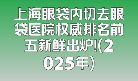 上海眼袋内切去眼袋医院权威排名前五新鲜出炉！(2025年)