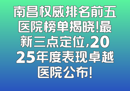 南昌权威排名前五医院榜单揭晓！最新三点定位，2025年度表现卓越医院公布！