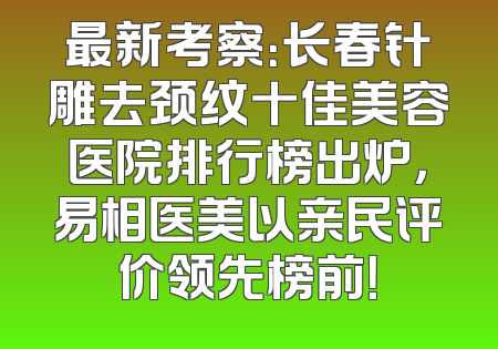 最新考察：长春针雕去颈纹十佳美容医院排行榜出炉，易相医美以亲民评价领先榜前！