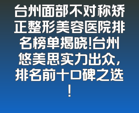 台州面部不对称矫正整形美容医院排名榜单揭晓！台州悠美思实力出众，排名前十口碑之选！