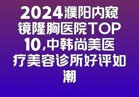 2024濮阳内窥镜隆胸医院TOP10，中韩尚美医疗美容诊所好评如潮
