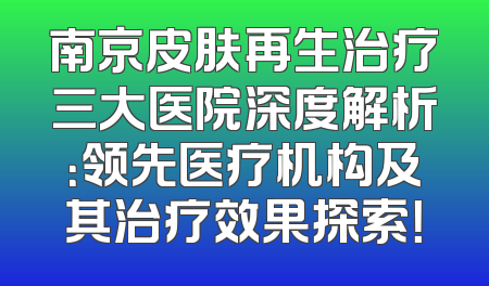 南京皮肤再生治疗三大医院深度解析：领先医疗机构及其治疗效果探索！