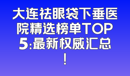 大连祛眼袋下垂医院精选榜单TOP5：最新权威汇总！