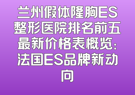 兰州假体隆胸ES整形医院排名前五最新价格表概览：法国ES品牌新动向