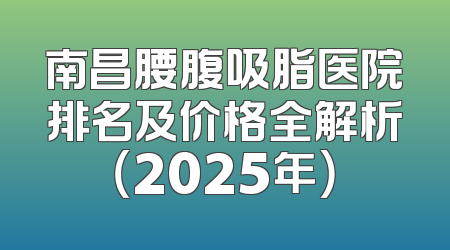 南昌腰腹吸脂医院排名及价格全解析（2025年）
