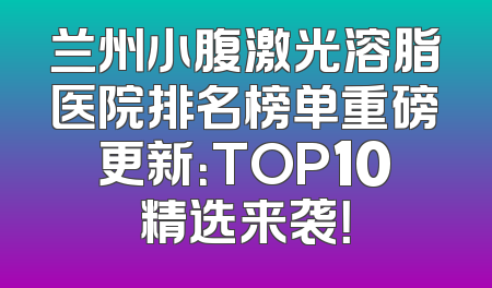 兰州小腹激光溶脂医院排名榜单重磅更新：TOP10精选来袭！