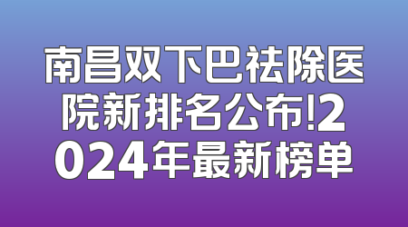 南昌双下巴祛除医院新排名公布！2024年最新榜单
