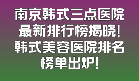 南京韩式三点医院最新排行榜揭晓！韩式美容医院排名榜单出炉！