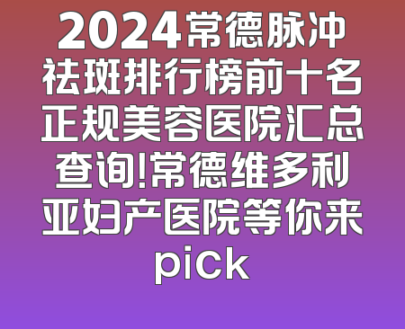 2024常德脉冲祛斑排行榜前十名正规美容医院汇总查询！常德维多利亚妇产医院等你来pick