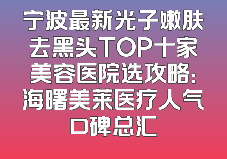 宁波最新光子嫩肤去黑头TOP十家美容医院选攻略：海曙美莱医疗人气口碑总汇
