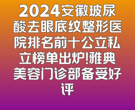 2024安徽玻尿酸去眼底纹整形医院排名前十公立私立榜单出炉！雅典美容门诊部备受好评