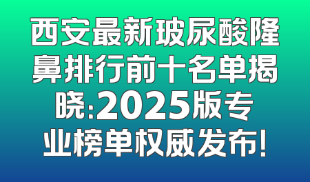 西安最新玻尿酸隆鼻排行前十名单揭晓：2025版专业榜单权威发布！
