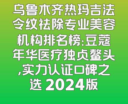 乌鲁木齐热玛吉法令纹祛除专业美容机构排名榜：豆蔻年华医疗独占鳌头，实力认证口碑之选 2024版