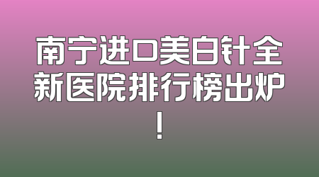 南宁进口美白针全新医院排行榜出炉!
