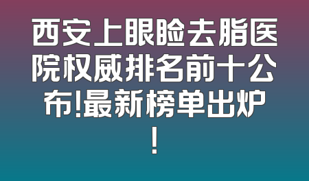 西安上眼睑去脂医院权威排名前十公布！最新榜单出炉！