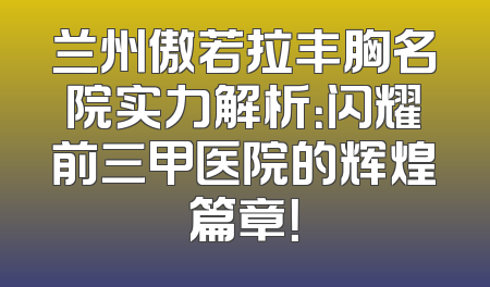兰州傲若拉丰胸名院实力解析：闪耀前三甲医院的辉煌篇章！