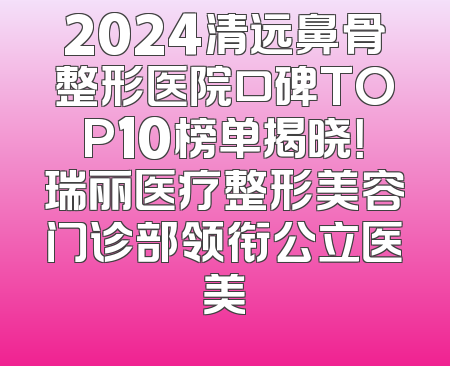 2024清远鼻骨整形医院口碑TOP10榜单揭晓！瑞丽医疗整形美容门诊部领衔公立医美