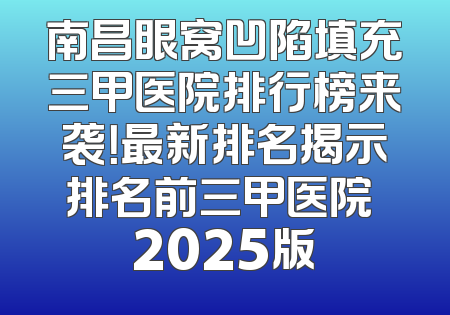 南昌眼窝凹陷填充三甲医院排行榜来袭！最新排名揭示排名前三甲医院 2025版